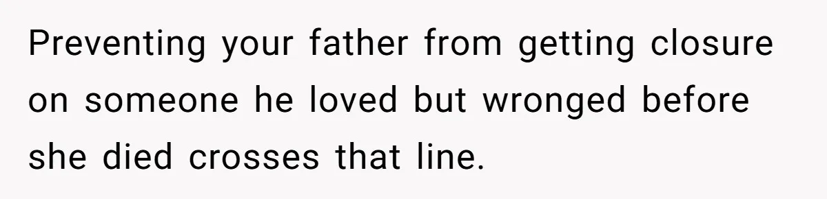 Preventing your father from getting closure on someone he loved but wronged before she died crosses that line.