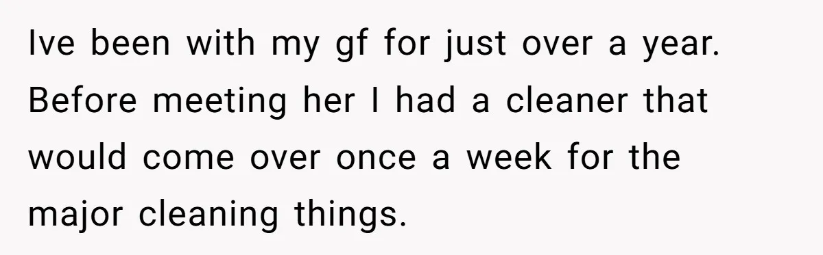Ive been with my gf for just over a year. Before meeting her I had a cleaner that would come over once a week for the major cleaning things.