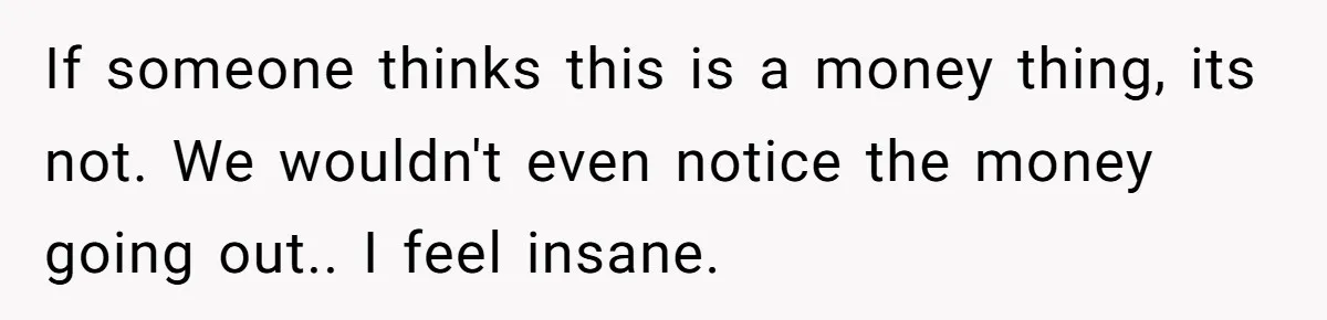 If someone thinks this is a money thing, its not. We wouldn't even notice the money going out.. I feel insane.