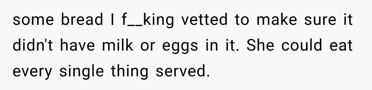 Woman Accommodates Vegan Diet, Gets Accused Of Starving Her Future SIL Anyway some bread I f__king vetted to make sure it didn't have milk or eggs in it. She could eat every single thing served.