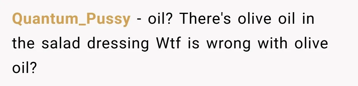 Woman Accommodates Vegan Diet, Gets Accused Of Starving Her Future SIL Anyway Quantum_Pussy − oil? There's olive oil in the salad dressing Wtf is wrong with olive oil?