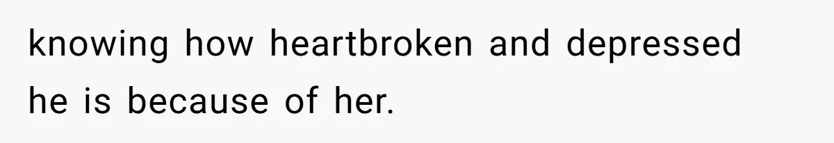 knowing how heartbroken and depressed he is because of her.