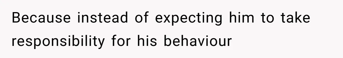 Because instead of expecting him to take responsibility for his behaviour