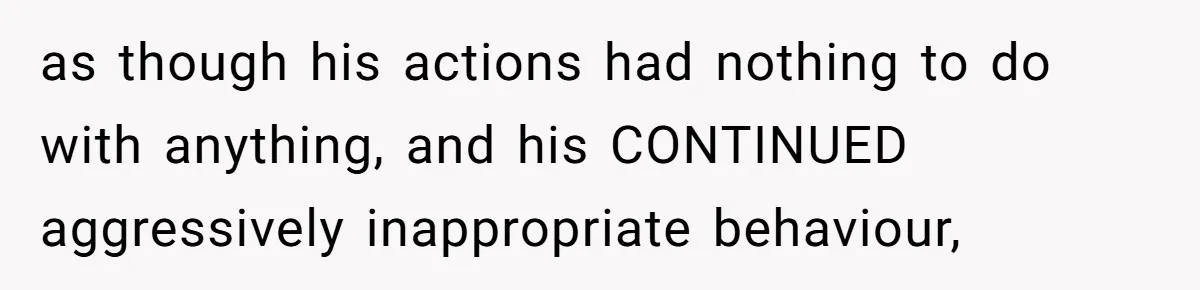 as though his actions had nothing to do with anything, and his CONTINUED aggressively inappropriate behaviour,
