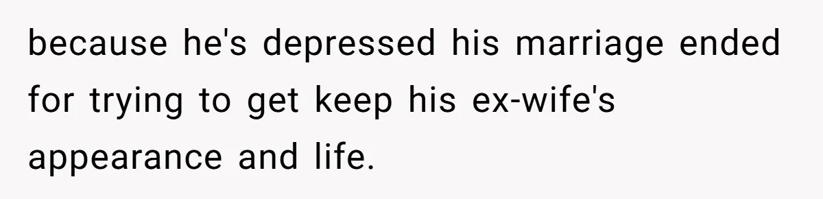 because he's depressed his marriage ended for trying to get keep his ex-wife's appearance and life.