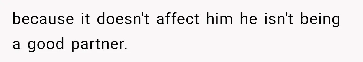 because it doesn't affect him he isn't being a good partner.
