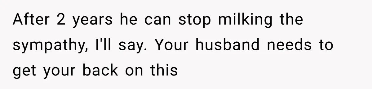 After 2 years he can stop milking the sympathy, I'll say. Your husband needs to get your back on this