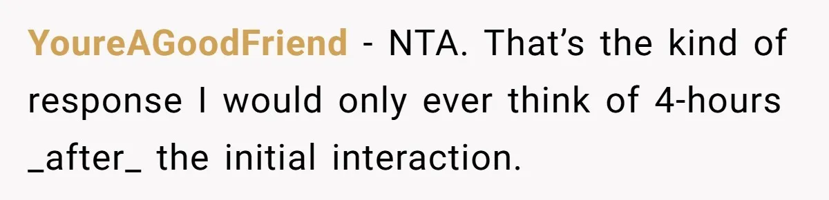YoureAGoodFriend − NTA. That’s the kind of response I would only ever think of 4-hours _after_ the initial interaction.