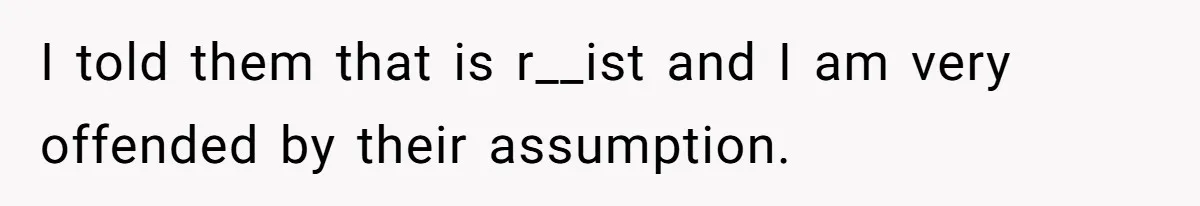 I told them that is r__ist and I am very offended by their assumption.