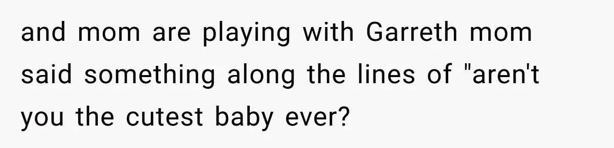 and mom are playing with Garreth mom said something along the lines of "aren't you the cutest baby ever?