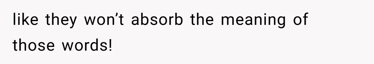 like they won’t absorb the meaning of those words!