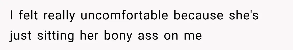 I felt really uncomfortable because she's just sitting her bony ass on me