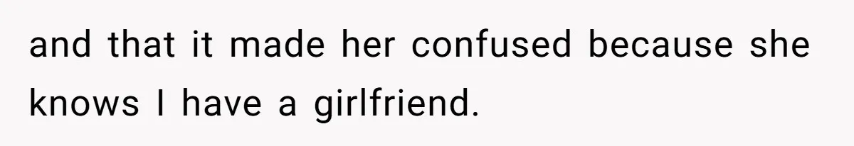 and that it made her confused because she knows I have a girlfriend.