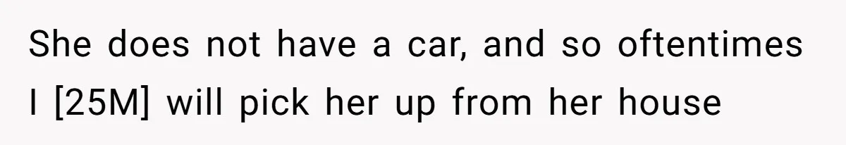 She does not have a car, and so oftentimes I [25M] will pick her up from her house