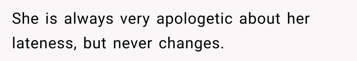 She is always very apologetic about her lateness, but never changes.