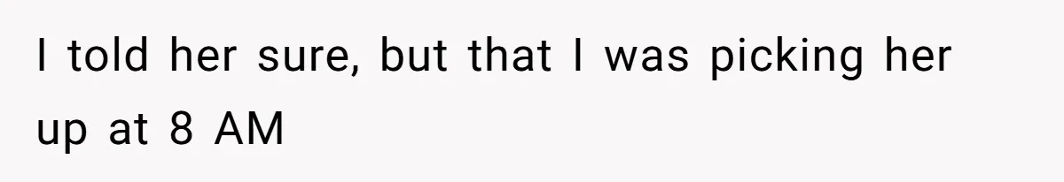 I told her sure, but that I was picking her up at 8 AM
