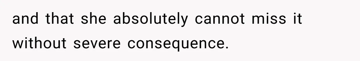and that she absolutely cannot miss it without severe consequence.