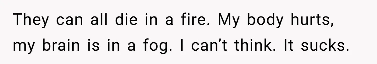 They can all die in a fire. My body hurts, my brain is in a fog. I can’t think. It sucks.