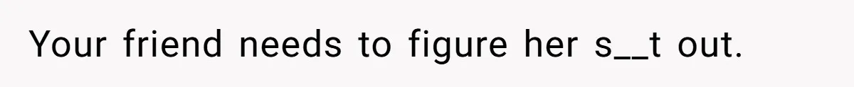 Your friend needs to figure her s__t out.
