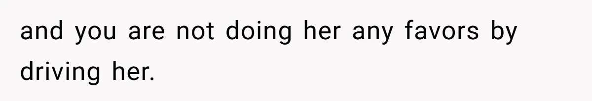 and you are not doing her any favors by driving her.