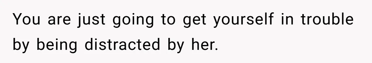 You are just going to get yourself in trouble by being distracted by her.