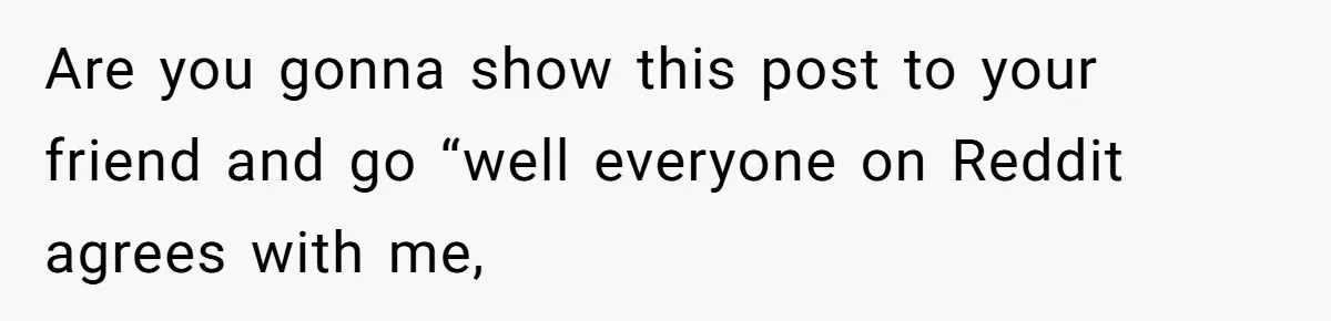 Are you gonna show this post to your friend and go “well everyone on Reddit agrees with me,
