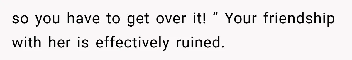 so you have to get over it! ” Your friendship with her is effectively ruined.