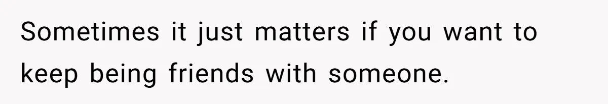 Sometimes it just matters if you want to keep being friends with someone.