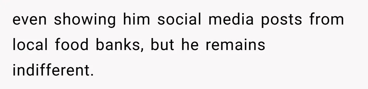 even showing him social media posts from local food banks, but he remains indifferent.