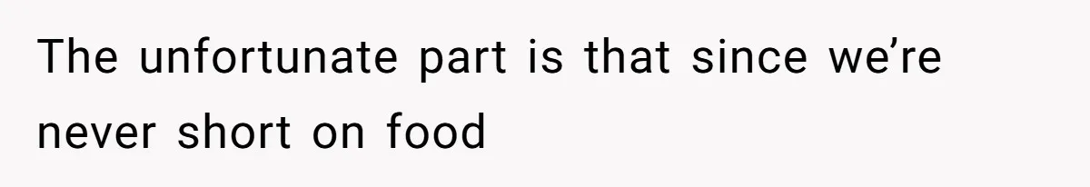 The unfortunate part is that since we’re never short on food
