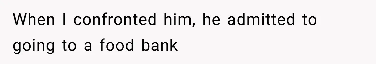 When I confronted him, he admitted to going to a food bank