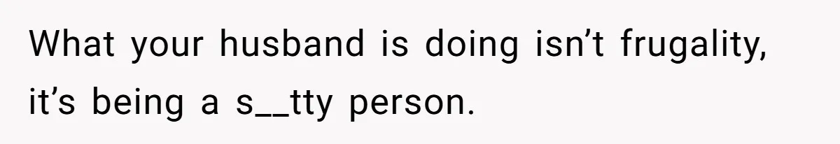 What your husband is doing isn’t frugality, it’s being a s__tty person.