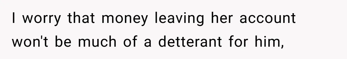 I worry that money leaving her account won't be much of a detterant for him,