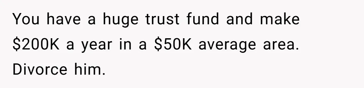 You have a huge trust fund and make $200K a year in a $50K average area. Divorce him.