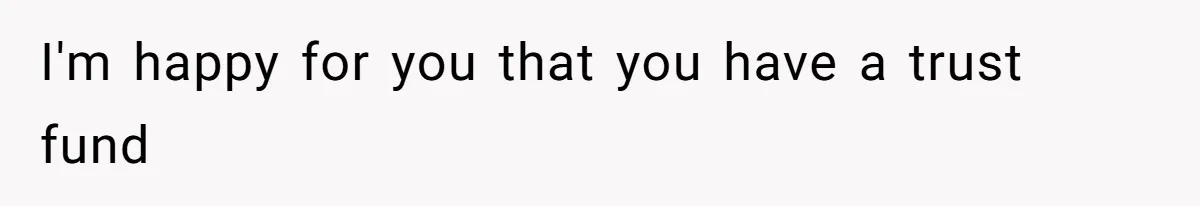 I'm happy for you that you have a trust fund