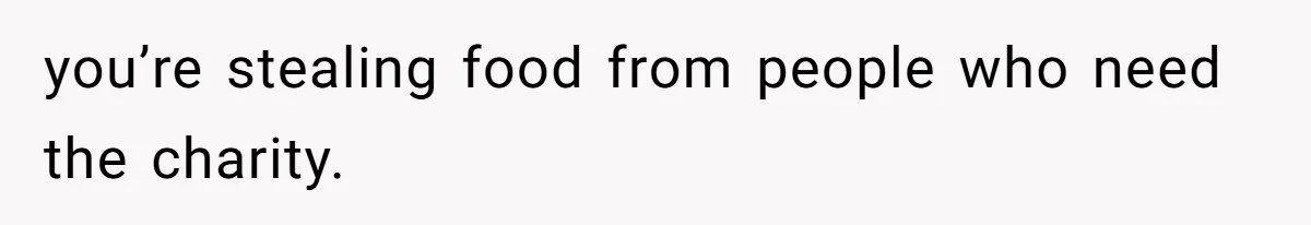 you’re stealing food from people who need the charity.