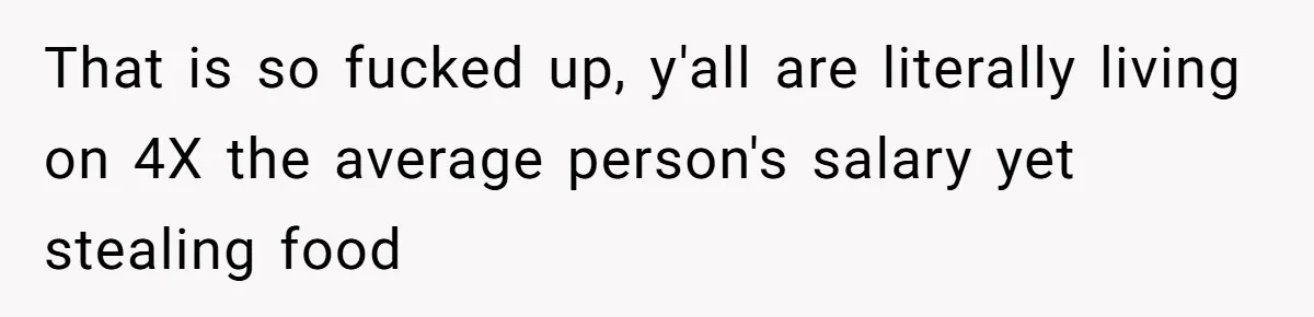 That is so fucked up, y'all are literally living on 4X the average person's salary yet stealing food