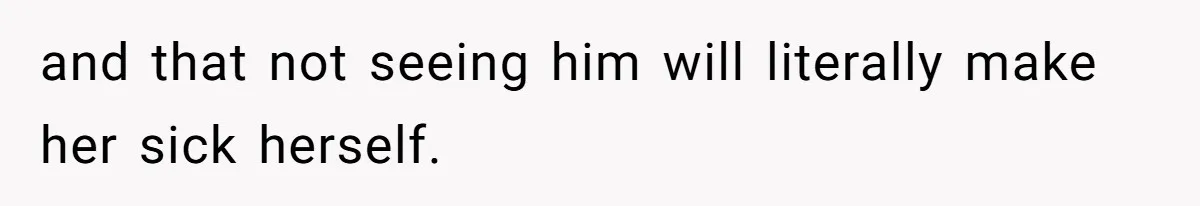 and that not seeing him will literally make her sick herself.
