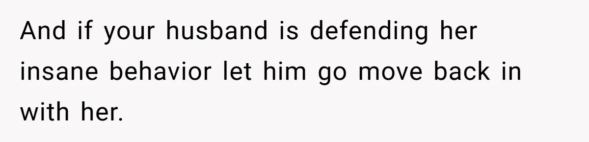 And if your husband is defending her insane behavior let him go move back in with her.