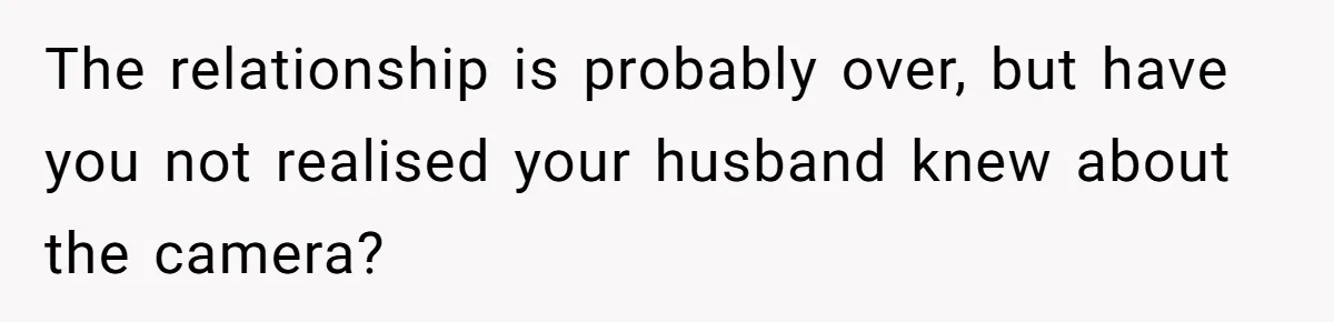 The relationship is probably over, but have you not realised your husband knew about the camera?
