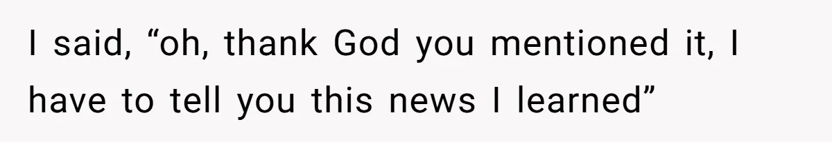 I said, “oh, thank God you mentioned it, I have to tell you this news I learned”