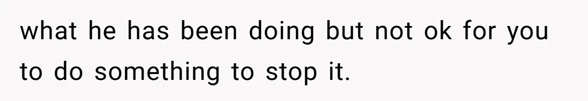 what he has been doing but not ok for you to do something to stop it.