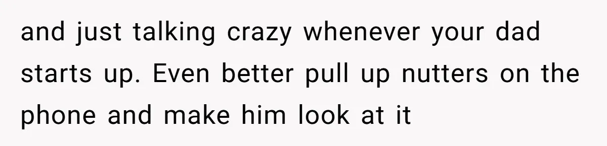 and just talking crazy whenever your dad starts up. Even better pull up nutters on the phone and make him look at it