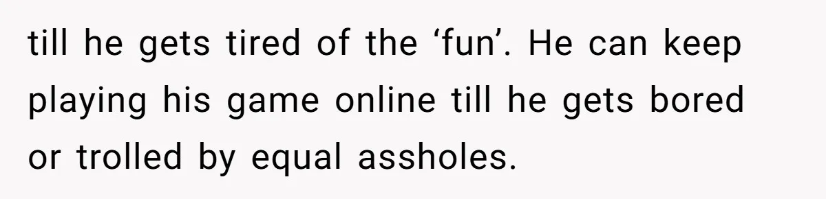 till he gets tired of the ‘fun’. He can keep playing his game online till he gets bored or trolled by equal assholes.