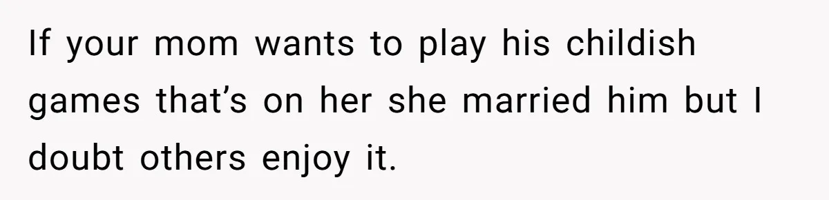 If your mom wants to play his childish games that’s on her she married him but I doubt others enjoy it.