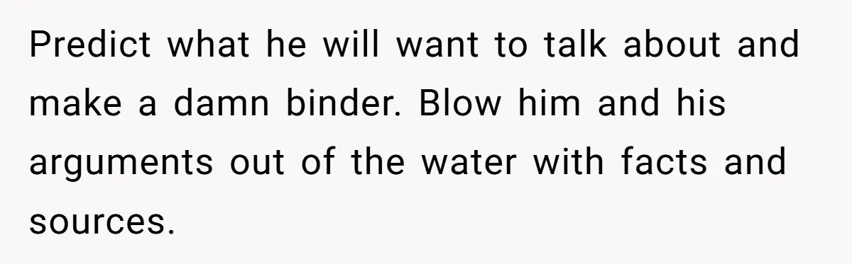 Predict what he will want to talk about and make a damn binder. Blow him and his arguments out of the water with facts and sources.