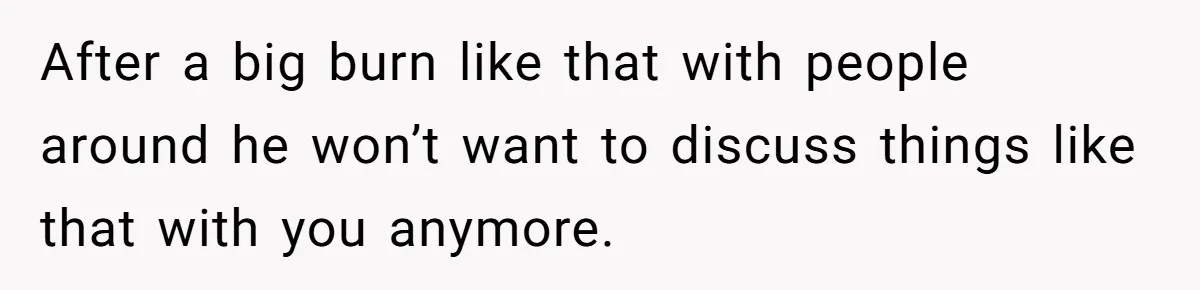 After a big burn like that with people around he won’t want to discuss things like that with you anymore.