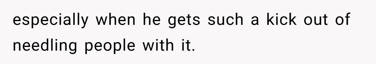 especially when he gets such a kick out of needling people with it.
