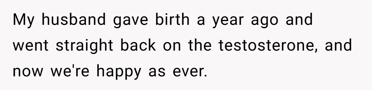 Woman Lies About Pregnancy To Protect Her Trans Husband From Transphobic Family My husband gave birth a year ago and went straight back on the testosterone, and now we're happy as ever.