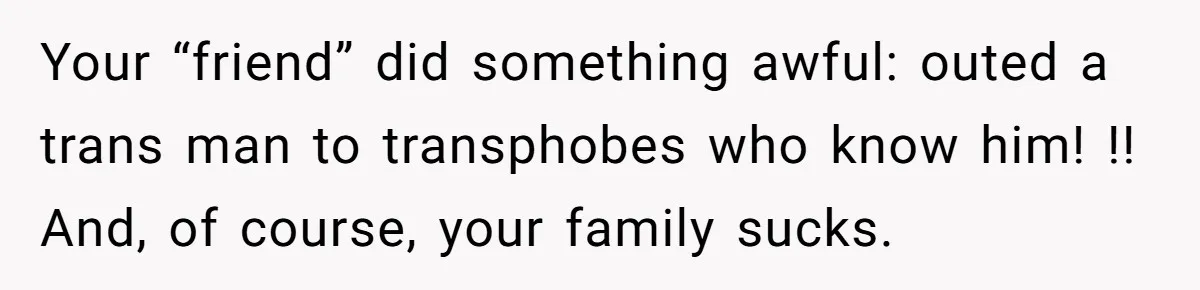 Woman Lies About Pregnancy To Protect Her Trans Husband From Transphobic Family Your “friend” did something awful: outed a trans man to transphobes who know him! !! And, of course, your family sucks.